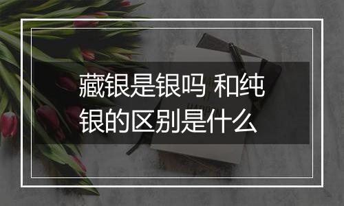 藏银是银吗 和纯银的区别是什么