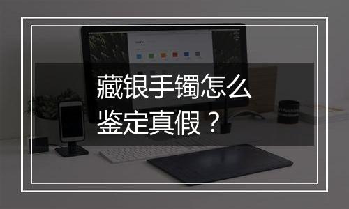 藏银手镯怎么鉴定真假？