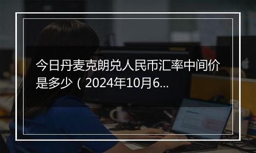 今日丹麦克朗兑人民币汇率中间价是多少（2024年10月6日）