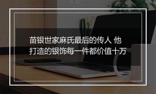 苗银世家麻氏最后的传人 他打造的银饰每一件都价值十万