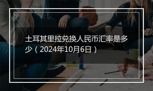 土耳其里拉兑换人民币汇率是多少（2024年10月6日）