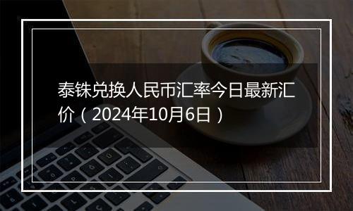 泰铢兑换人民币汇率今日最新汇价（2024年10月6日）