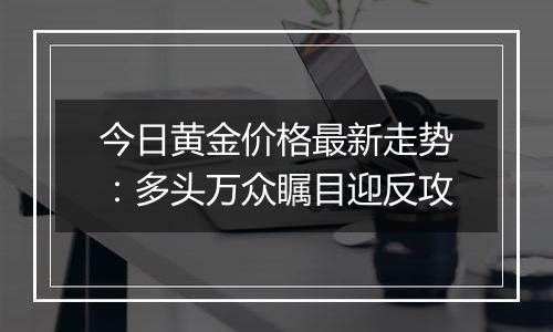 今日黄金价格最新走势：多头万众瞩目迎反攻