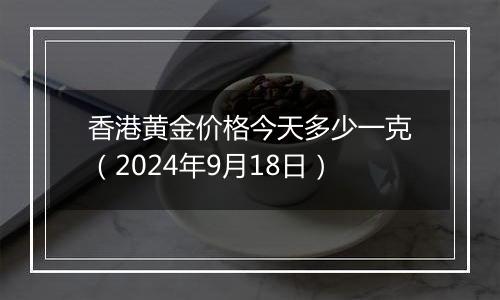 香港黄金价格今天多少一克（2024年9月18日）