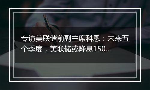 专访美联储前副主席科恩：未来五个季度，美联储或降息150个基点