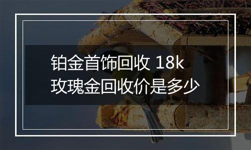 铂金首饰回收 18k玫瑰金回收价是多少