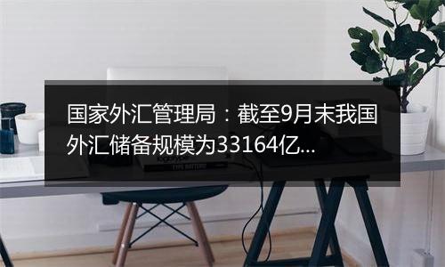 国家外汇管理局：截至9月末我国外汇储备规模为33164亿美元