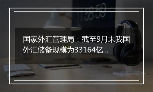 国家外汇管理局：截至9月末我国外汇储备规模为33164亿美元