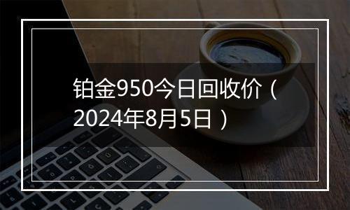 铂金950今日回收价（2024年8月5日）