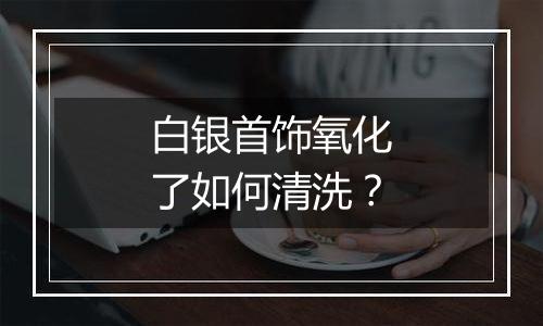 白银首饰氧化了如何清洗？