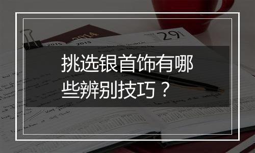 挑选银首饰有哪些辨别技巧？