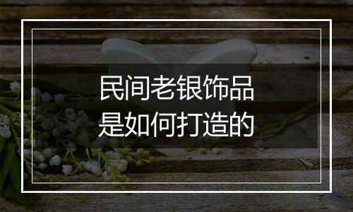 民间老银饰品是如何打造的