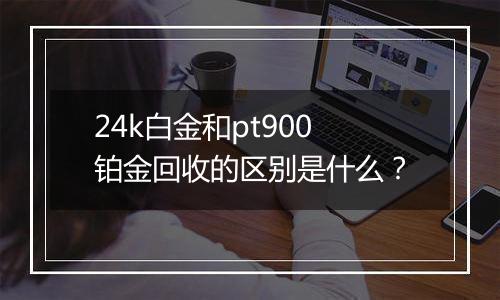 24k白金和pt900铂金回收的区别是什么？