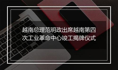 越南总理范明政出席越南第四次工业革命中心竣工揭牌仪式