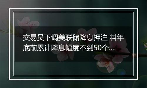 交易员下调美联储降息押注 料年底前累计降息幅度不到50个基点