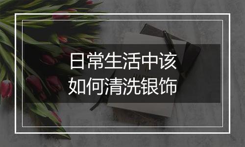 日常生活中该如何清洗银饰