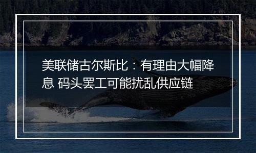 美联储古尔斯比：有理由大幅降息 码头罢工可能扰乱供应链