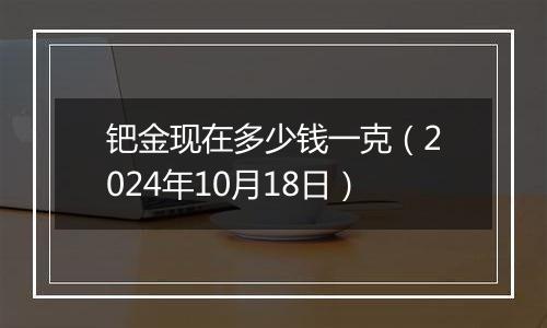 钯金现在多少钱一克（2024年10月18日）