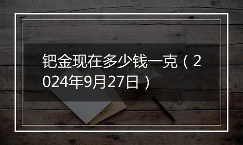 钯金现在多少钱一克（2024年9月27日）