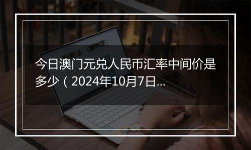 今日澳门元兑人民币汇率中间价是多少（2024年10月7日）