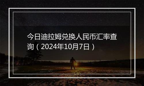 今日迪拉姆兑换人民币汇率查询（2024年10月7日）