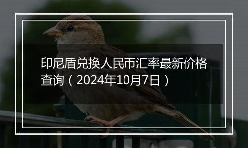 印尼盾兑换人民币汇率最新价格查询（2024年10月7日）