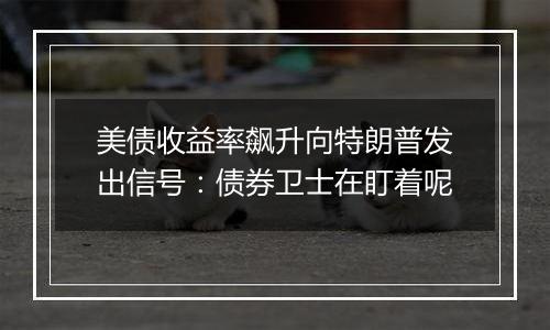 美债收益率飙升向特朗普发出信号：债券卫士在盯着呢