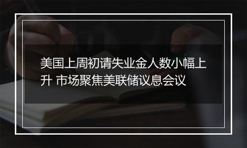 美国上周初请失业金人数小幅上升 市场聚焦美联储议息会议