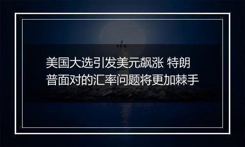 美国大选引发美元飙涨 特朗普面对的汇率问题将更加棘手