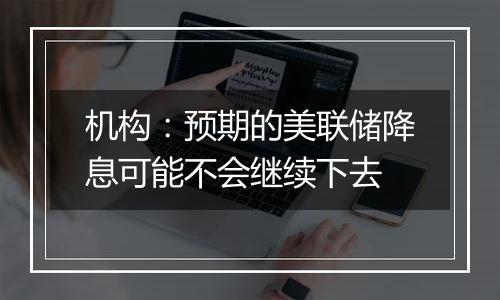 机构：预期的美联储降息可能不会继续下去