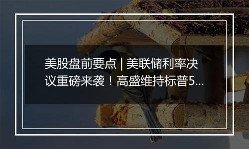 美股盘前要点 | 美联储利率决议重磅来袭！高盛维持标普500未来12个月目标6300点