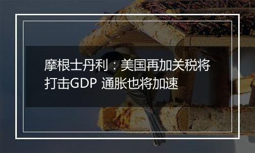 摩根士丹利：美国再加关税将打击GDP 通胀也将加速