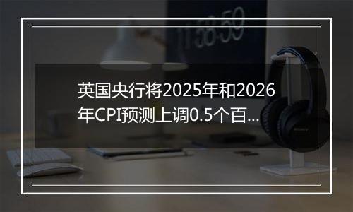 英国央行将2025年和2026年CPI预测上调0.5个百分点