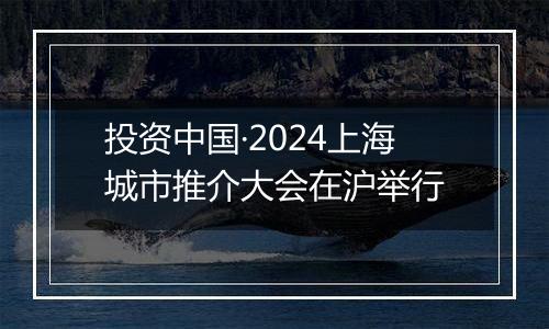 投资中国·2024上海城市推介大会在沪举行