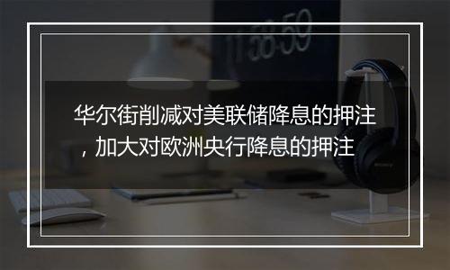 华尔街削减对美联储降息的押注，加大对欧洲央行降息的押注