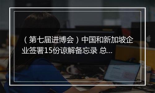 （第七届进博会）中国和新加坡企业签署15份谅解备忘录 总价值逾6000万新元