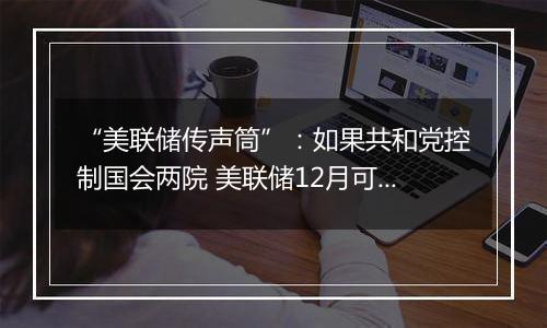 “美联储传声筒”：如果共和党控制国会两院 美联储12月可能修改基本假设