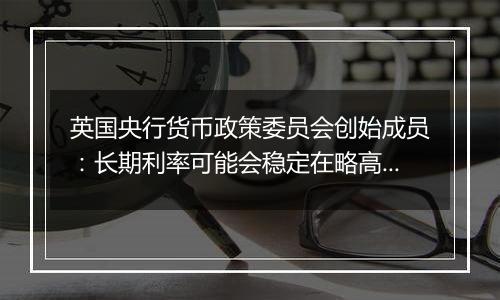 英国央行货币政策委员会创始成员：长期利率可能会稳定在略高于4%的水平