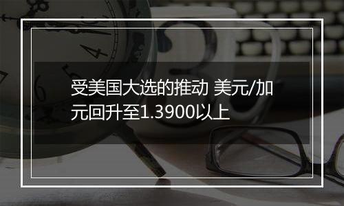 受美国大选的推动 美元/加元回升至1.3900以上