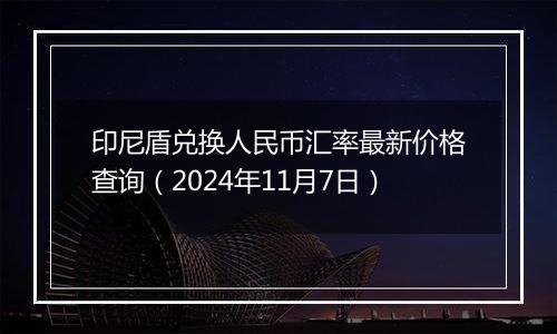 印尼盾兑换人民币汇率最新价格查询（2024年11月7日）