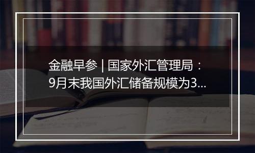 金融早参 | 国家外汇管理局：9月末我国外汇储备规模为33164亿美元