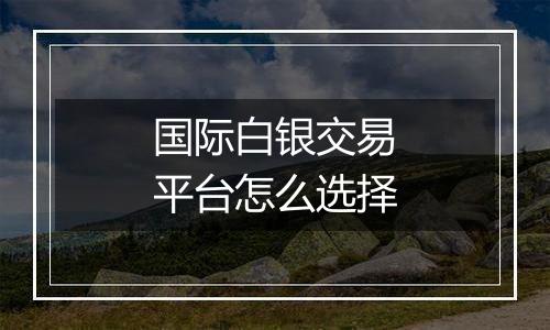 国际白银交易平台怎么选择