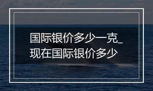 国际银价多少一克_现在国际银价多少