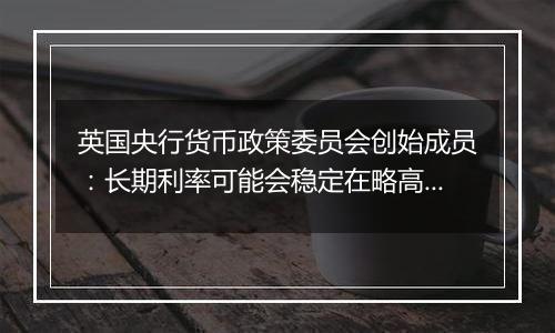 英国央行货币政策委员会创始成员：长期利率可能会稳定在略高于4%的水平