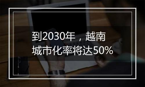 到2030年，越南城市化率将达50%