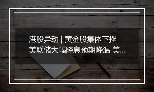 港股异动 | 黄金股集体下挫 美联储大幅降息预期降温 美元美债反弹令金价承压