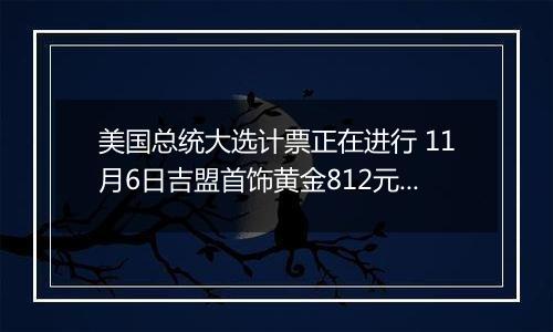 美国总统大选计票正在进行 11月6日吉盟首饰黄金812元/克