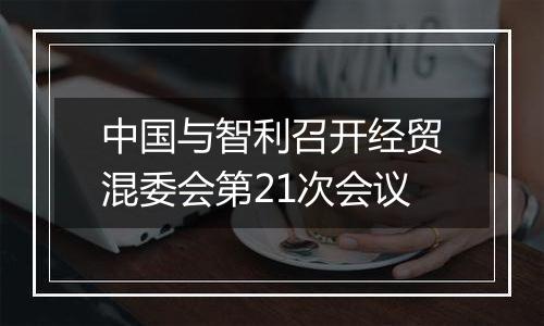 中国与智利召开经贸混委会第21次会议