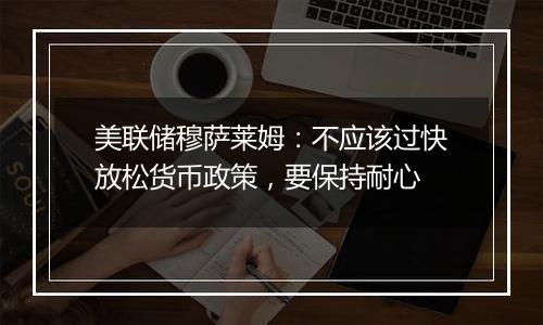 美联储穆萨莱姆：不应该过快放松货币政策，要保持耐心