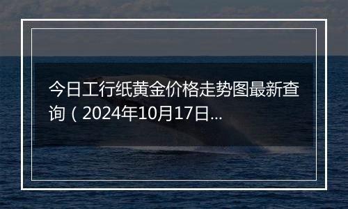 今日工行纸黄金价格走势图最新查询（2024年10月17日）